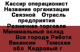 Кассир-операционист › Название организации ­ Связной › Отрасль предприятия ­ Розничная торговля › Минимальный оклад ­ 25 000 - Все города Работа » Вакансии   . Томская обл.,Кедровый г.